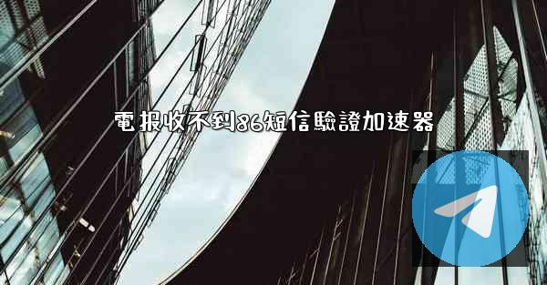 電报收不到86短信驗證加速器